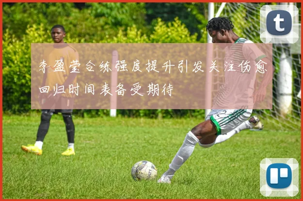 李盈莹合练强度提升引发关注伤愈回归时间表备受期待