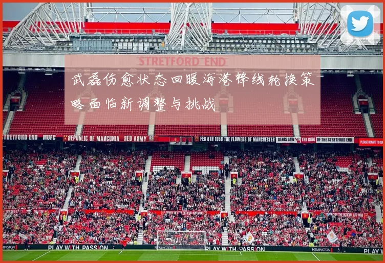 武磊伤愈状态回暖海港锋线轮换策略面临新调整与挑战
