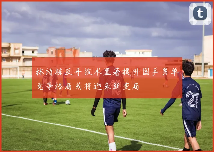 林诗栋反手技术显著提升国乒男单竞争格局或将迎来新变局