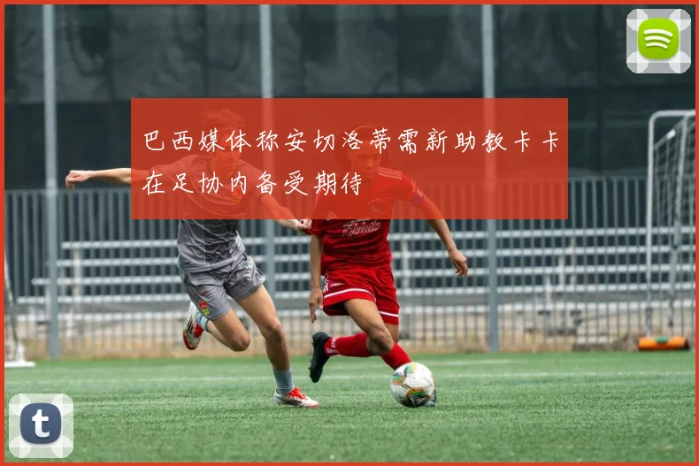 巴西媒体称安切洛蒂需新助教卡卡在足协内备受期待