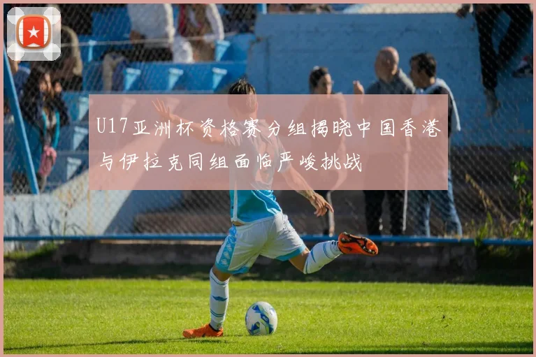 U17亚洲杯资格赛分组揭晓中国香港与伊拉克同组面临严峻挑战
