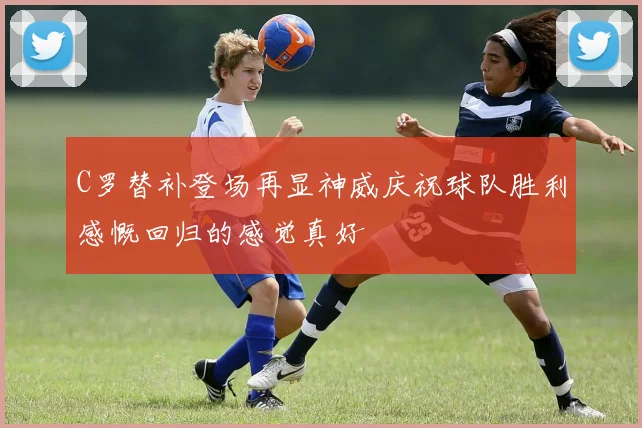 C罗替补登场再显神威庆祝球队胜利感慨回归的感觉真好