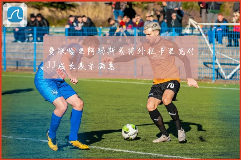 曼联哈里阿玛斯或将外租卡里克对JJ成长表示满意