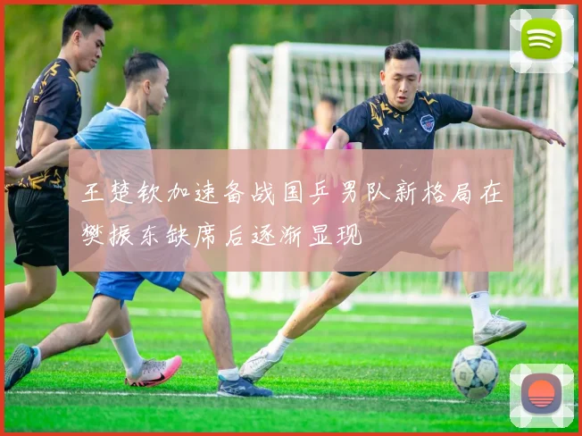 王楚钦加速备战国乒男队新格局在樊振东缺席后逐渐显现
