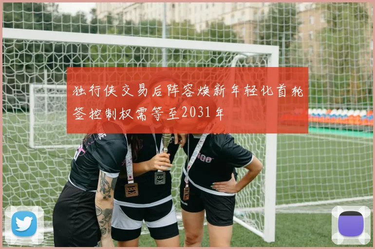 独行侠交易后阵容焕新年轻化首轮签控制权需等至2031年