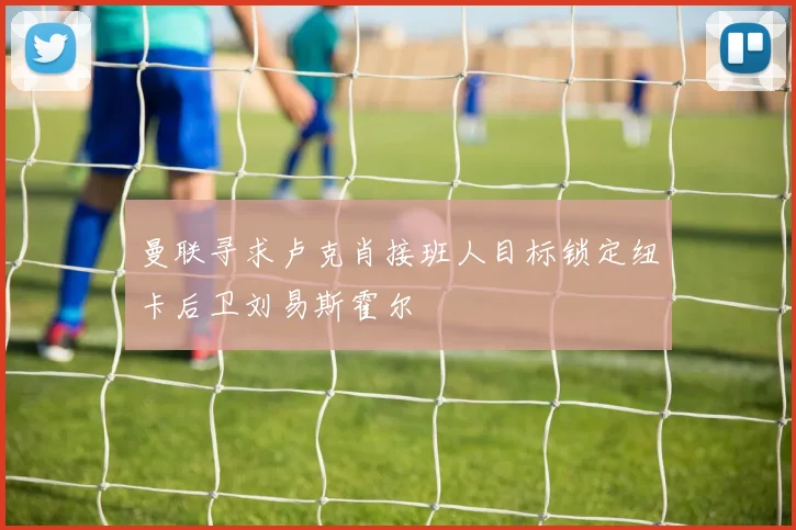 曼联寻求卢克肖接班人目标锁定纽卡后卫刘易斯霍尔
