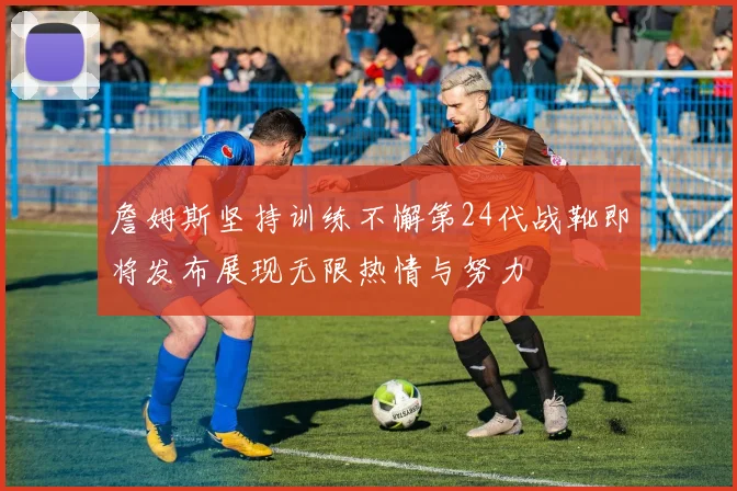 詹姆斯坚持训练不懈第24代战靴即将发布展现无限热情与努力