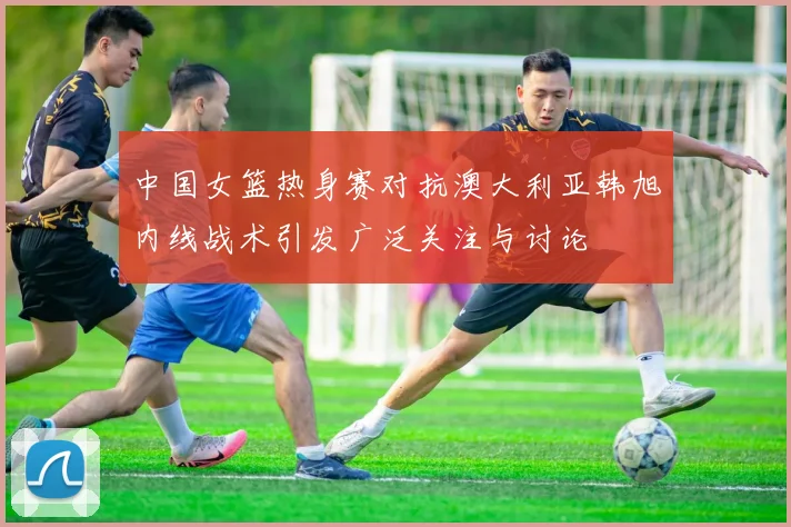 中国女篮热身赛对抗澳大利亚韩旭内线战术引发广泛关注与讨论