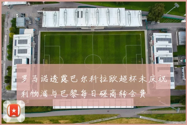 罗马诺透露巴尔科拉欧超杯未庆祝利物浦与巴黎每日磋商转会费