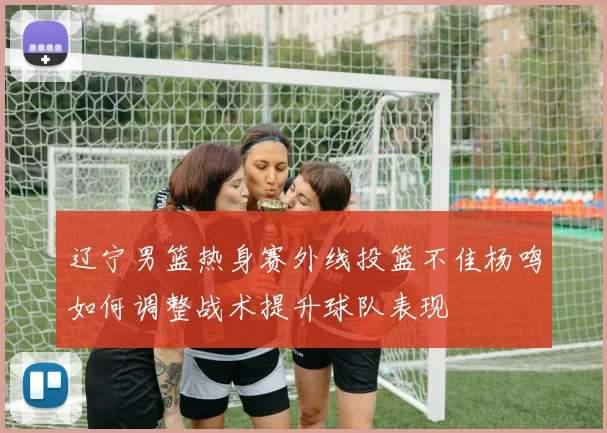 辽宁男篮热身赛外线投篮不佳杨鸣如何调整战术提升球队表现